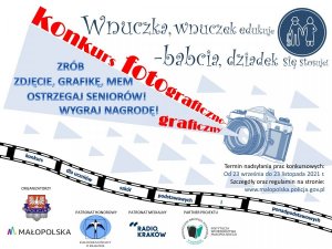 Plakat – informacja konkursie.

W ramach drugiego etapu wspólnych działań „Seniorze nie daj się oszukać” Małopolska Policja wraz z Urzędem Marszałkowskim Województwa Małopolskiego przygotowała informację w formie plakatu dotyczącą ogłoszenia konkursu „Konkurs fotograficzno – graficzny”.

Materiał w treści zawiera:

Nazwę projektu profilaktycznego „Wnuczka, wnuczek edukuje – babcia dziadek się stosuje”.

[Po prawej stronie rysunek przedstawiający kontury osób starszych - babci i dziadka. Dziadek podparty prawą ręką o paragraf.]

w centralnej części plakatu umieszczono zdjęcie aparatu fotograficznego, z którego wyświetla się trójkąt i na nim umieszczono napis: ZRÓB ZDJĘCIE, GRAFIKĘ, MEM OSTRZEGAJ SENIORÓW! WYGRAJ NAGRODĘ!

Na plakacie umieszczono wokół aparatu i trójkąta wyżej wymienionym napisem różnej wielkości trójkąty.

Poniżej znajduje się klisza fotograficzna, w której umieszczono napisy:
Konkurs dla uczniów szkół podstawowych i ponadpodstawowych.

[Na dole plakatu umieszczono kolejno rysunki przedstawiające logo: Policja, Urząd Marszałkowski Województwa Małopolskiego, Kuratorium Oświaty w Krakowie, Radio Kraków, Pedagogiczna Biblioteka Wojewódzka w Krakowie]&quot;