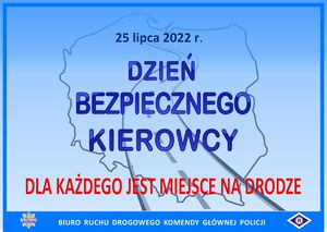 &quot;Na niebieskim tle znajdują się kontury mapy Polski i kontury drogi przebiegającej od dołu do góry konturów. Napis na środku grafiki niebieską czcionką: 25 lipca 2022 r. Dzień Bezpiecznego Kierowcy. Napis na dole czerwona czcionką: Dla każdego jest miejsce na drodze. Na dole grafiki znajduje się ciemnoniebieski poziomy pasek, na którym białą czcionką jest napisane: Biuro Ruchu Drogowego Komendy Głównej Policji oraz są umieszczone logotypy: tzw. policyjna gwiazda i symbol ruchu drogowego tzw. „erka&quot;.